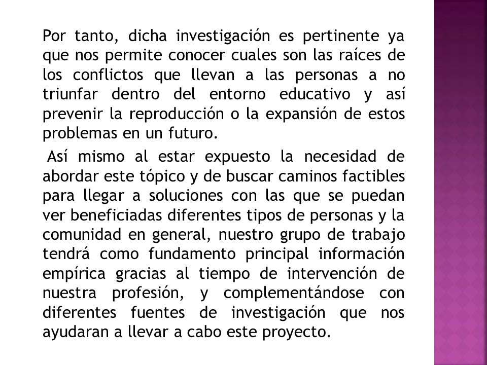 Por tanto, dicha investigación es pertinente ya que nos permite conocer cuales son las raíces de los conflictos que llevan a las personas a no triunfar dentro del entorno educativo y así prevenir la reproducción o la expansión de estos problemas en un futuro.
