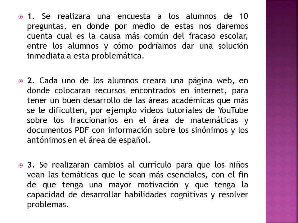 1. Se realizara una encuesta a los alumnos de 10 preguntas, en donde por medio de estas nos daremos cuenta cual es la causa más común del fracaso escolar, entre los alumnos y cómo podríamos dar una solución inmediata a esta problemática.