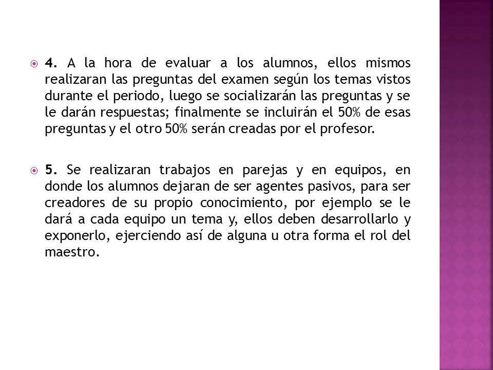 4. A la hora de evaluar a los alumnos, ellos mismos realizaran las preguntas del examen según los temas vistos durante el periodo, luego se socializarán las preguntas y se le darán respuestas; finalmente se incluirán el 50% de esas preguntas y el otro 50% serán creadas por el profesor.
