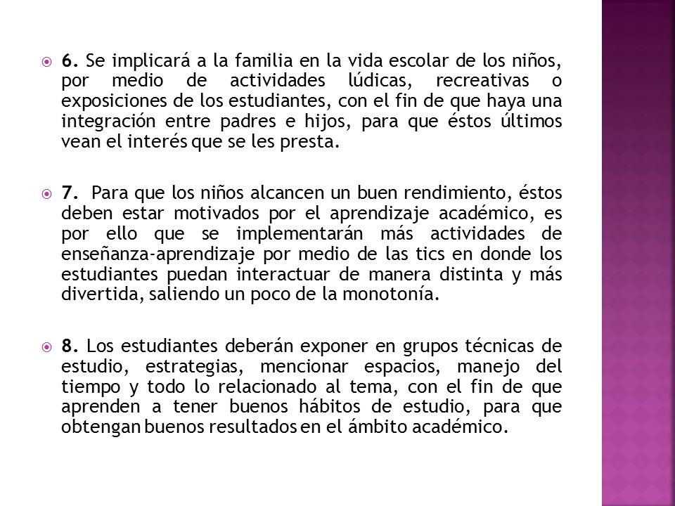 6. Se implicará a la familia en la vida escolar de los niños, por medio de actividades lúdicas, recreativas o exposiciones de los estudiantes, con el fin de que haya una integración entre padres e hijos, para que éstos últimos vean el interés que se les presta.