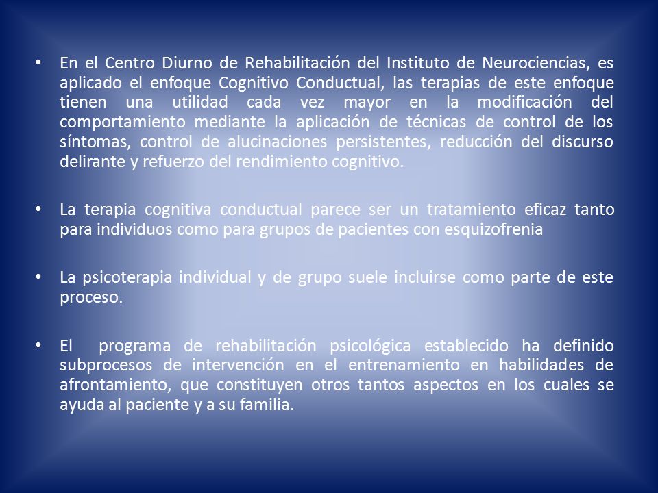 En el Centro Diurno de Rehabilitación del Instituto de Neurociencias, es aplicado el enfoque Cognitivo Conductual, las terapias de este enfoque tienen una utilidad cada vez mayor en la modificación del comportamiento mediante la aplicación de técnicas de control de los síntomas, control de alucinaciones persistentes, reducción del discurso delirante y refuerzo del rendimiento cognitivo.