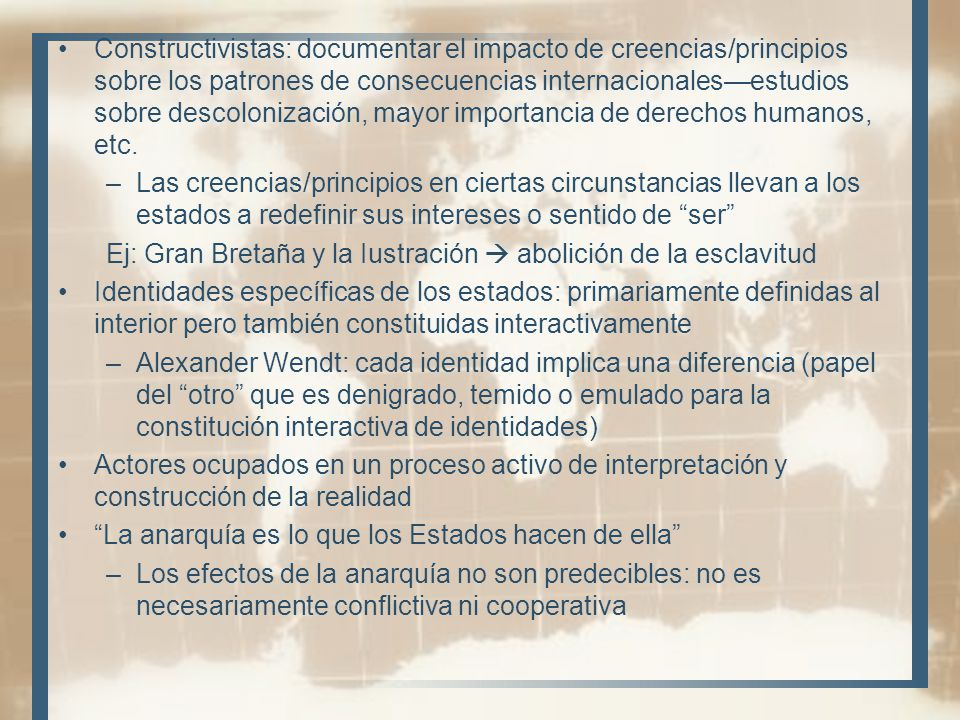 Constructivistas: documentar el impacto de creencias/principios sobre los patrones de consecuencias internacionales—estudios sobre descolonización, mayor importancia de derechos humanos, etc.