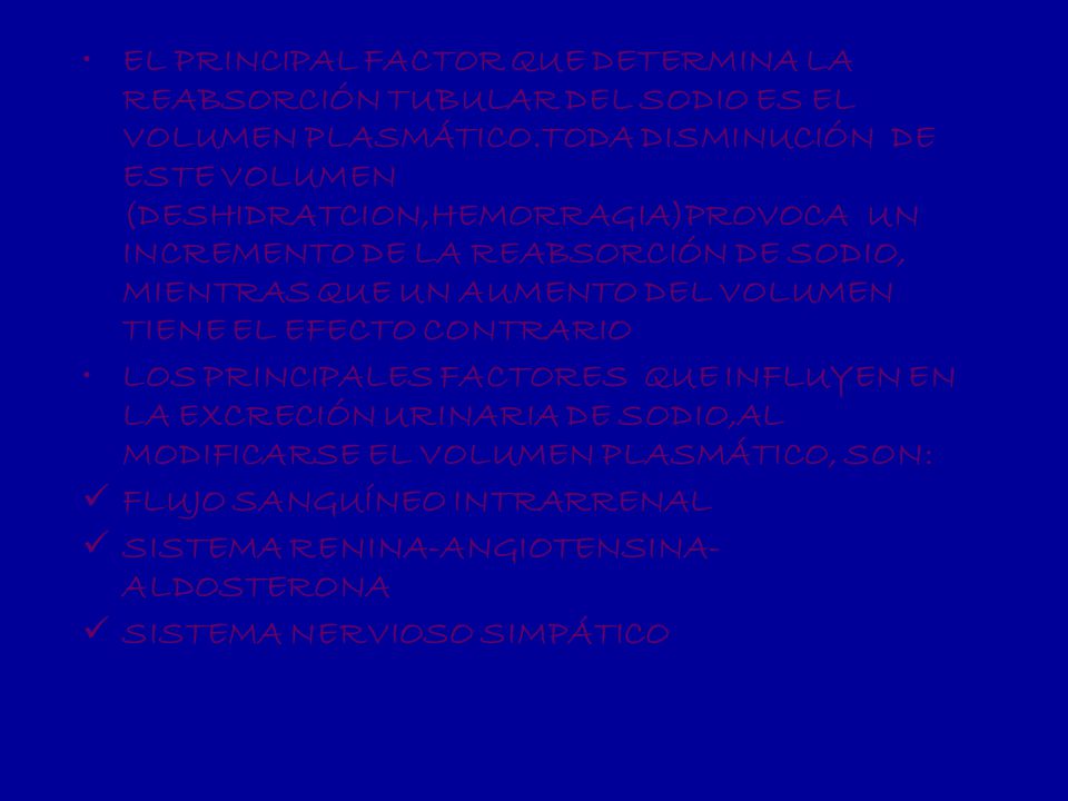 EL PRINCIPAL FACTOR QUE DETERMINA LA REABSORCIÓN TUBULAR DEL SODIO ES EL VOLUMEN PLASMÁTICO.TODA DISMINUCIÓN DE ESTE VOLUMEN (DESHIDRATCION,HEMORRAGIA)PROVOCA UN INCREMENTO DE LA REABSORCIÓN DE SODIO, MIENTRAS QUE UN AUMENTO DEL VOLUMEN TIENE EL EFECTO CONTRARIO