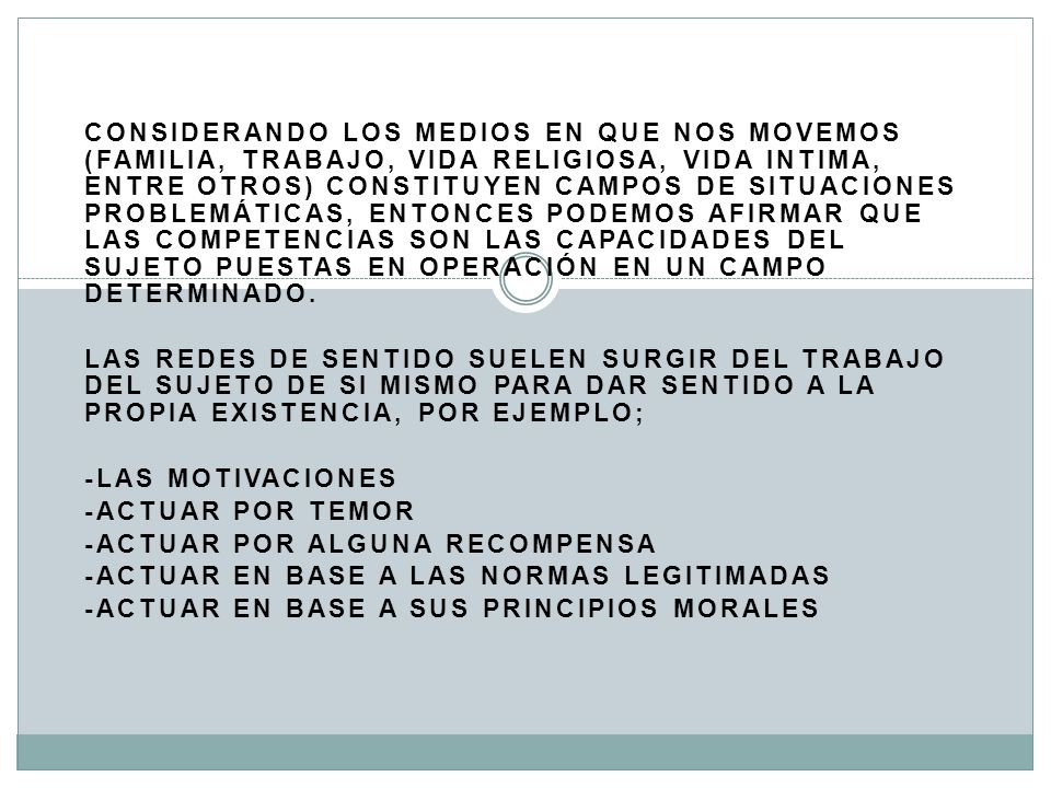 Considerando los medios en que nos movemos (familia, trabajo, vida religiosa, vida intima, entre otros) constituyen campos de situaciones problemáticas, entonces podemos afirmar que las competencias son las capacidades del sujeto puestas en operación en un campo determinado.