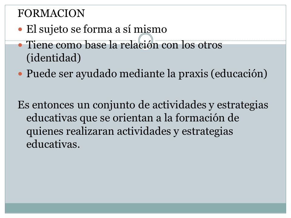 FORMACION El sujeto se forma a sí mismo. Tiene como base la relación con los otros (identidad) Puede ser ayudado mediante la praxis (educación)
