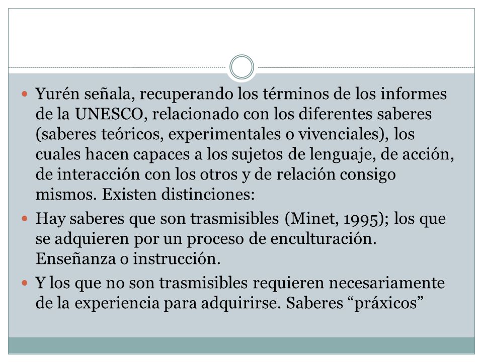 Yurén señala, recuperando los términos de los informes de la UNESCO, relacionado con los diferentes saberes (saberes teóricos, experimentales o vivenciales), los cuales hacen capaces a los sujetos de lenguaje, de acción, de interacción con los otros y de relación consigo mismos. Existen distinciones: