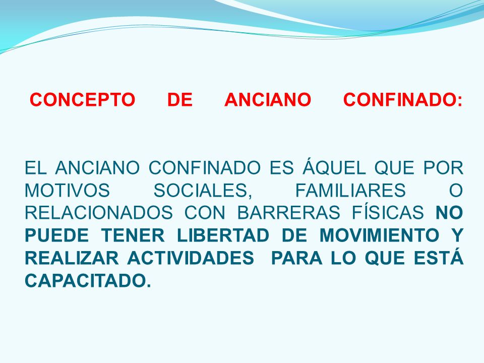 CONCEPTO DE ANCIANO CONFINADO: EL ANCIANO CONFINADO ES ÁQUEL QUE POR MOTIVOS SOCIALES, FAMILIARES O RELACIONADOS CON BARRERAS FÍSICAS NO PUEDE TENER LIBERTAD DE MOVIMIENTO Y REALIZAR ACTIVIDADES PARA LO QUE ESTÁ CAPACITADO.