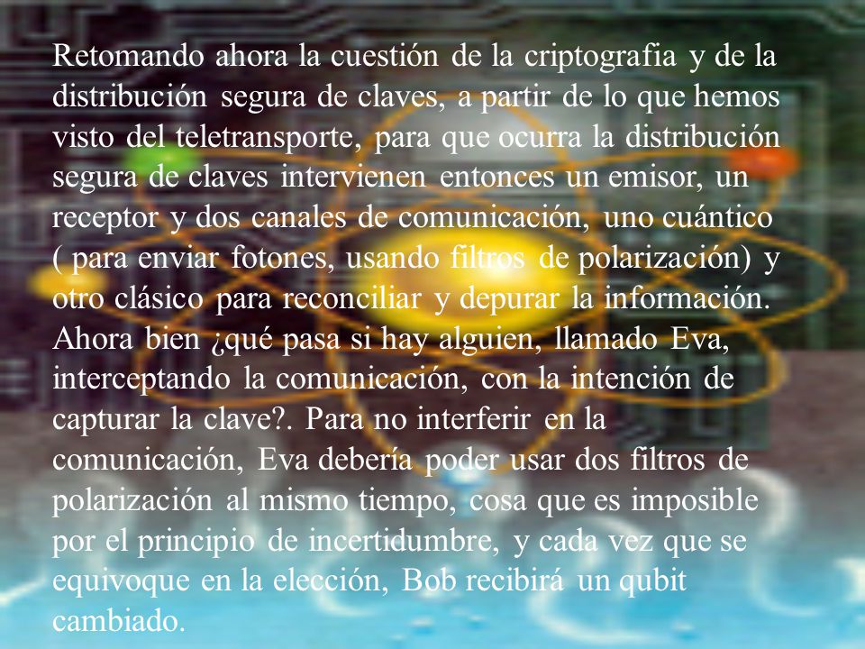Retomando ahora la cuestión de la criptografia y de la distribución segura de claves, a partir de lo que hemos visto del teletransporte, para que ocurra la distribución segura de claves intervienen entonces un emisor, un receptor y dos canales de comunicación, uno cuántico ( para enviar fotones, usando filtros de polarización) y otro clásico para reconciliar y depurar la información.