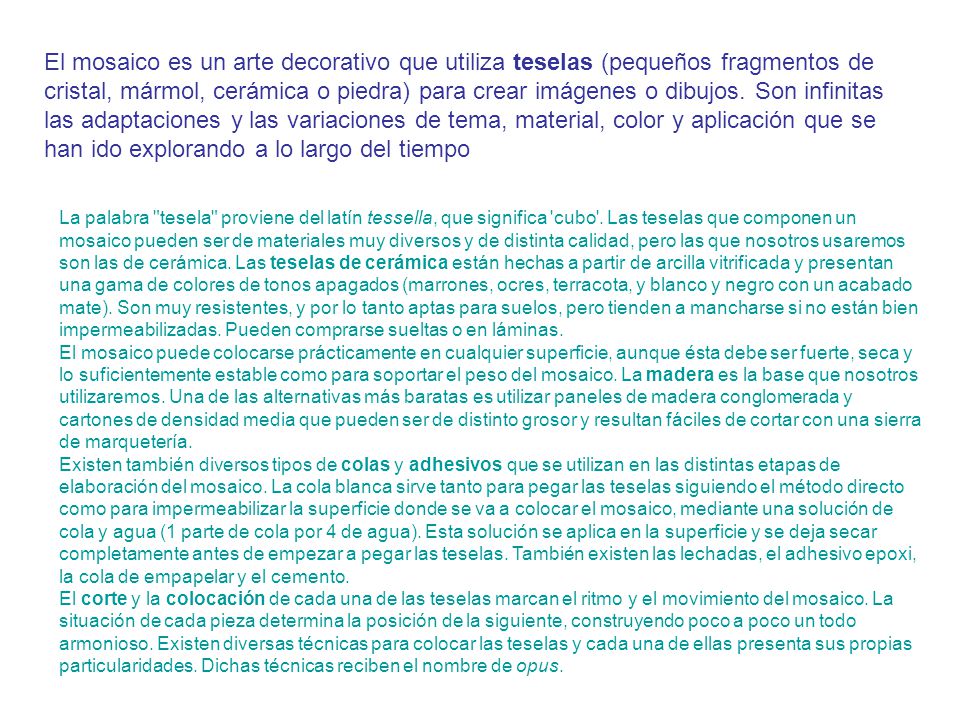 El mosaico es un arte decorativo que utiliza teselas (pequeños fragmentos de cristal, mármol, cerámica o piedra) para crear imágenes o dibujos. Son infinitas las adaptaciones y las variaciones de tema, material, color y aplicación que se han ido explorando a lo largo del tiempo