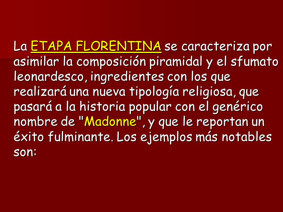 La ETAPA FLORENTINA se caracteriza por asimilar la composición piramidal y el sfumato leonardesco, ingredientes con los que realizará una nueva tipología religiosa, que pasará a la historia popular con el genérico nombre de Madonne , y que le reportan un éxito fulminante.