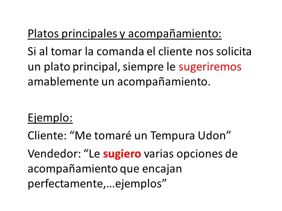 Platos principales y acompañamiento: Si al tomar la comanda el cliente nos solicita un plato principal, siempre le sugeriremos amablemente un acompañamiento. Ejemplo: Cliente: Me tomaré un Tempura Udon Vendedor: Le sugiero varias opciones de acompañamiento que encajan perfectamente,…ejemplos