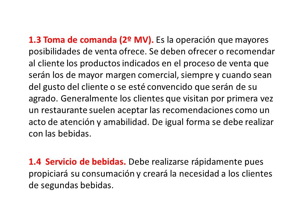 1.3 Toma de comanda (2º MV). Es la operación que mayores posibilidades de venta ofrece. Se deben ofrecer o recomendar al cliente los productos indicados en el proceso de venta que serán los de mayor margen comercial, siempre y cuando sean del gusto del cliente o se esté convencido que serán de su agrado. Generalmente los clientes que visitan por primera vez un restaurante suelen aceptar las recomendaciones como un acto de atención y amabilidad. De igual forma se debe realizar con las bebidas.