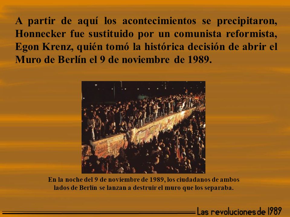 A partir de aquí los acontecimientos se precipitaron, Honnecker fue sustituido por un comunista reformista, Egon Krenz, quién tomó la histórica decisión de abrir el Muro de Berlín el 9 de noviembre de 1989.