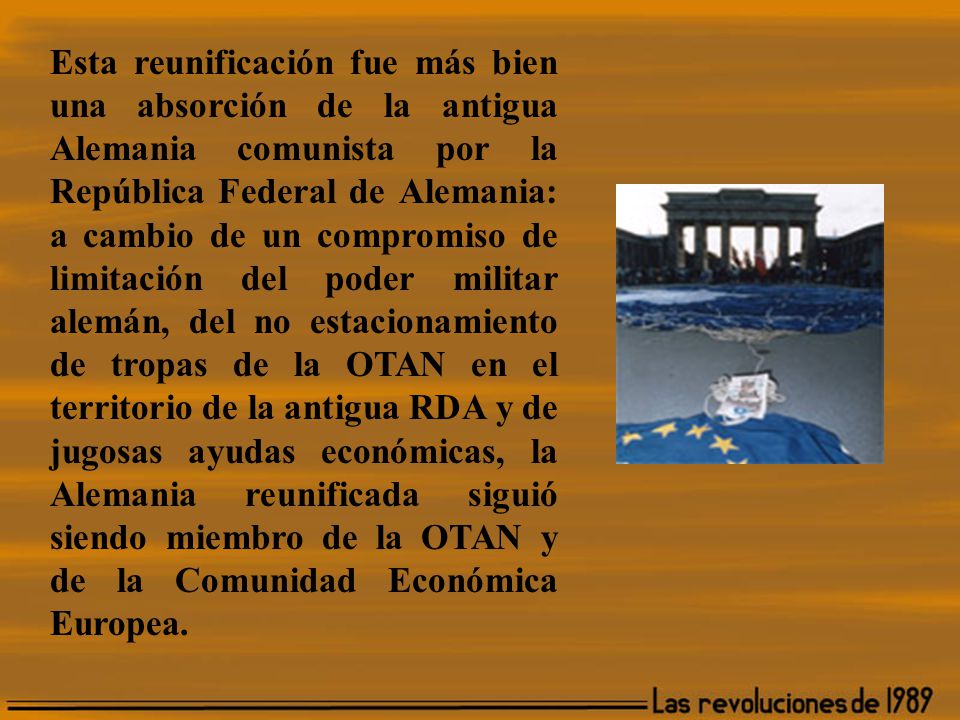 Esta reunificación fue más bien una absorción de la antigua Alemania comunista por la República Federal de Alemania: a cambio de un compromiso de limitación del poder militar alemán, del no estacionamiento de tropas de la OTAN en el territorio de la antigua RDA y de jugosas ayudas económicas, la Alemania reunificada siguió siendo miembro de la OTAN y de la Comunidad Económica Europea.