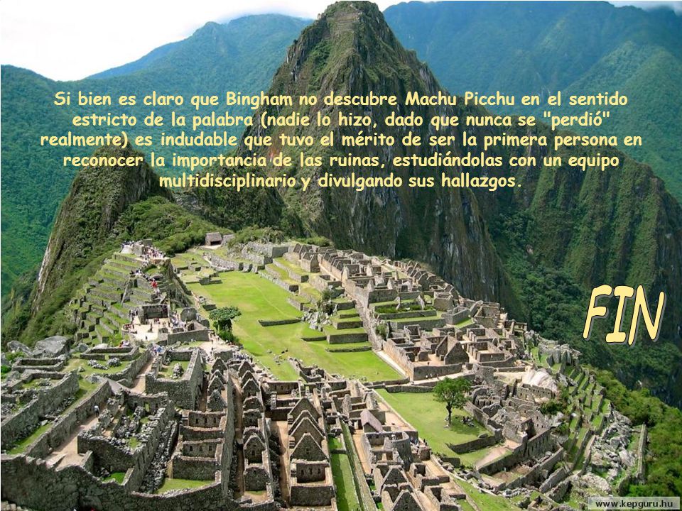 Si bien es claro que Bingham no descubre Machu Picchu en el sentido estricto de la palabra (nadie lo hizo, dado que nunca se perdió realmente) es indudable que tuvo el mérito de ser la primera persona en reconocer la importancia de las ruinas, estudiándolas con un equipo multidisciplinario y divulgando sus hallazgos.