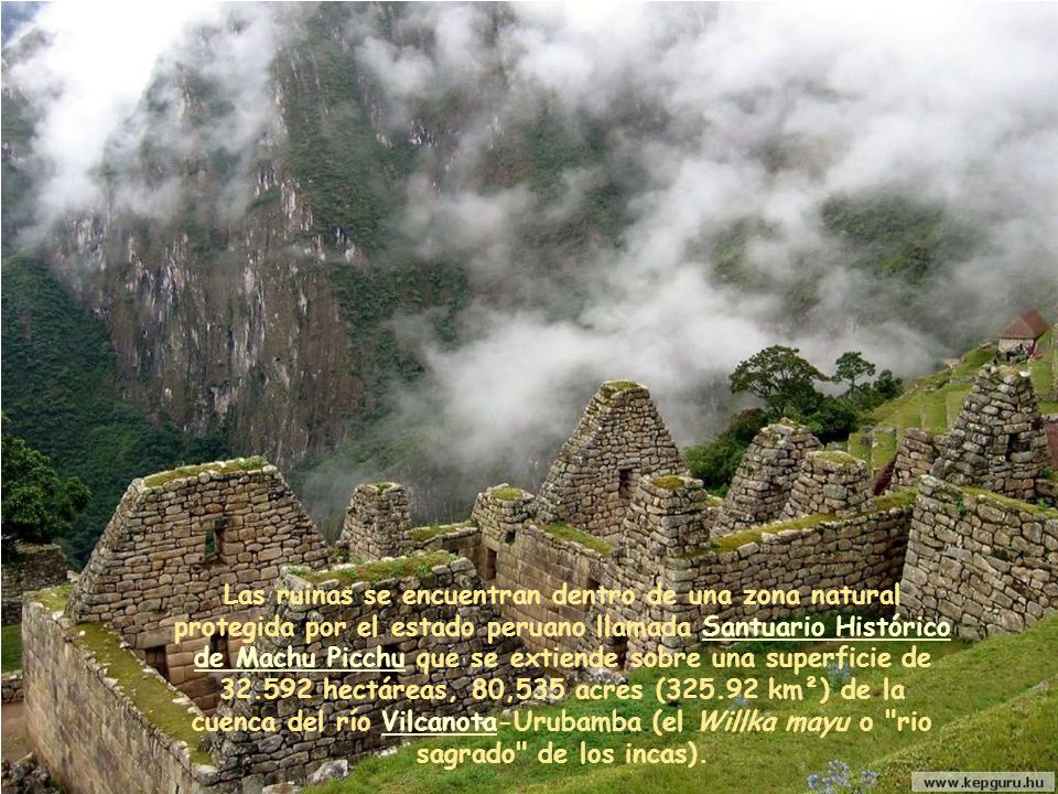 Las ruinas se encuentran dentro de una zona natural protegida por el estado peruano llamada Santuario Histórico de Machu Picchu que se extiende sobre una superficie de hectáreas, 80,535 acres ( km²) de la cuenca del río Vilcanota-Urubamba (el Willka mayu o rio sagrado de los incas).