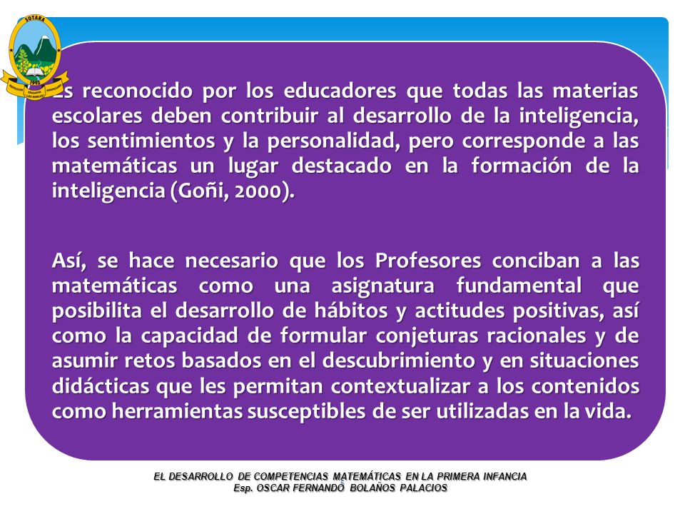 Es reconocido por los educadores que todas las materias escolares deben contribuir al desarrollo de la inteligencia, los sentimientos y la personalidad, pero corresponde a las matemáticas un lugar destacado en la formación de la inteligencia (Goñi, 2000).