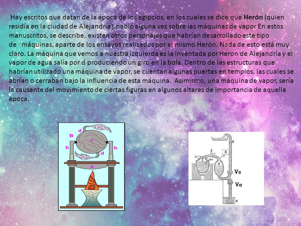 Hay escritos que datan de la época de los egipcios, en los cuales se dice que Herón (quien residía en la ciudad de Alejandría), habló alguna vez sobre las máquinas de vapor En estos manuscritos, se describe, existen otros personajes que habrían desarrollado este tipo de máquinas, aparte de los ensayos realizados por el mismo Herón.