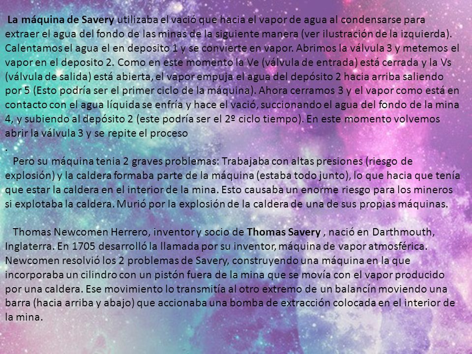 La máquina de Savery utilizaba el vació que hacia el vapor de agua al condensarse para extraer el agua del fondo de las minas de la siguiente manera (ver ilustración de la izquierda).