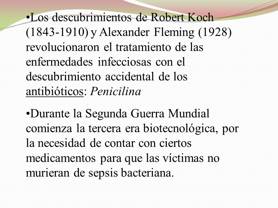 Los descubrimientos de Robert Koch ( ) y Alexander Fleming (1928) revolucionaron el tratamiento de las enfermedades infecciosas con el descubrimiento accidental de los antibióticos: Penicilina
