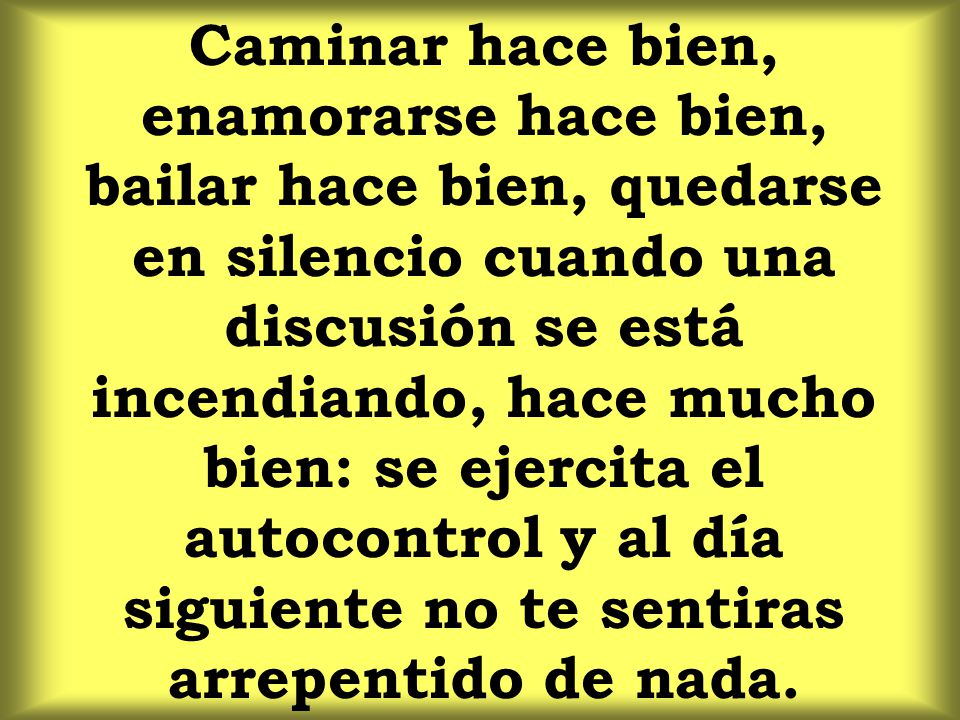 Caminar hace bien, enamorarse hace bien, bailar hace bien, quedarse en silencio cuando una discusión se está incendiando, hace mucho bien: se ejercita el autocontrol y al día siguiente no te sentiras arrepentido de nada.