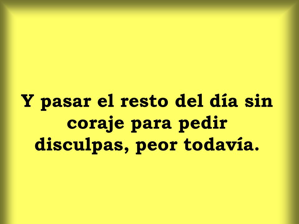 Y pasar el resto del día sin coraje para pedir disculpas, peor todavía.