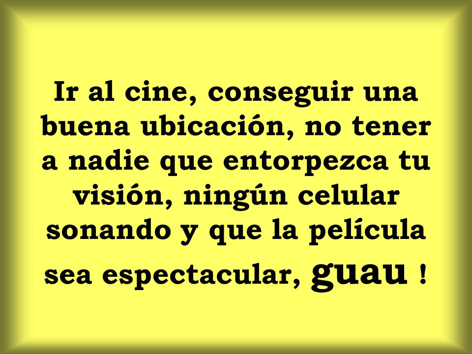 Ir al cine, conseguir una buena ubicación, no tener a nadie que entorpezca tu visión, ningún celular sonando y que la película sea espectacular, guau !