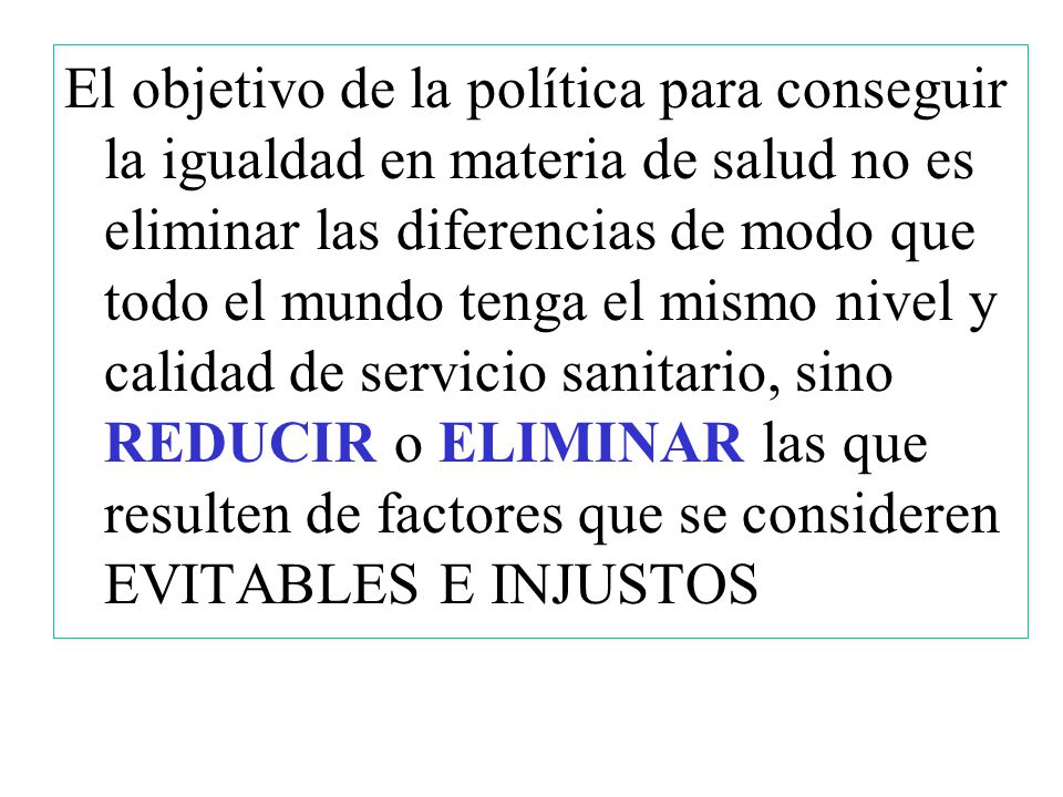 El objetivo de la política para conseguir la igualdad en materia de salud no es eliminar las diferencias de modo que todo el mundo tenga el mismo nivel y calidad de servicio sanitario, sino REDUCIR o ELIMINAR las que resulten de factores que se consideren EVITABLES E INJUSTOS