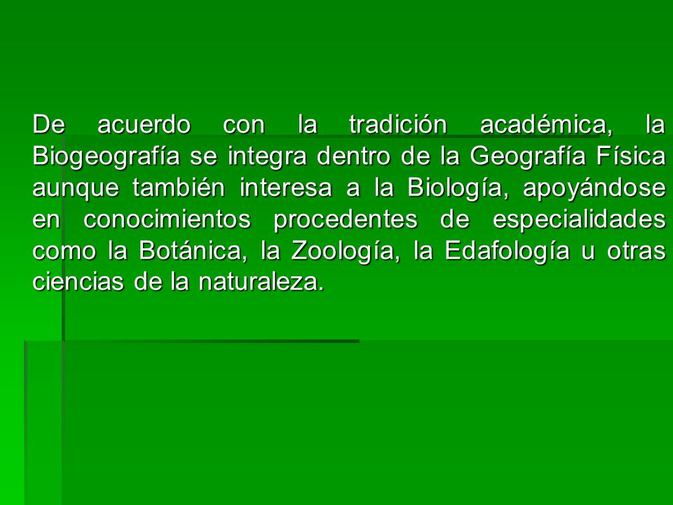 De acuerdo con la tradición académica, la Biogeografía se integra dentro de la Geografía Física aunque también interesa a la Biología, apoyándose en conocimientos procedentes de especialidades como la Botánica, la Zoología, la Edafología u otras ciencias de la naturaleza.