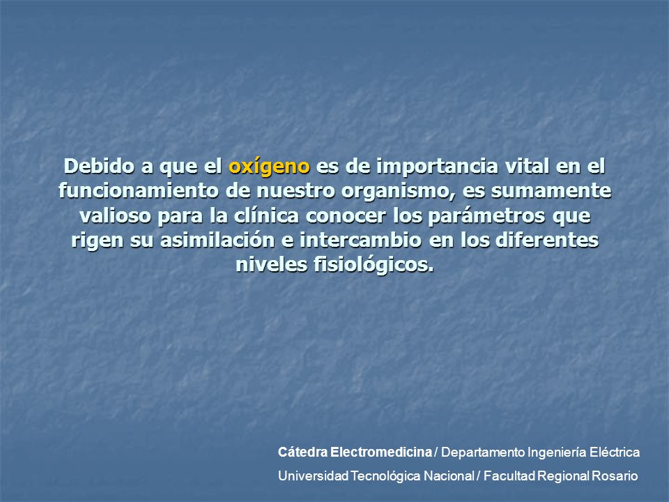 Debido a que el oxígeno es de importancia vital en el funcionamiento de nuestro organismo, es sumamente valioso para la clínica conocer los parámetros que rigen su asimilación e intercambio en los diferentes niveles fisiológicos.