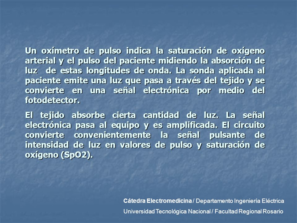 Un oxímetro de pulso indica la saturación de oxígeno arterial y el pulso del paciente midiendo la absorción de luz de estas longitudes de onda. La sonda aplicada al paciente emite una luz que pasa a través del tejido y se convierte en una señal electrónica por medio del fotodetector.