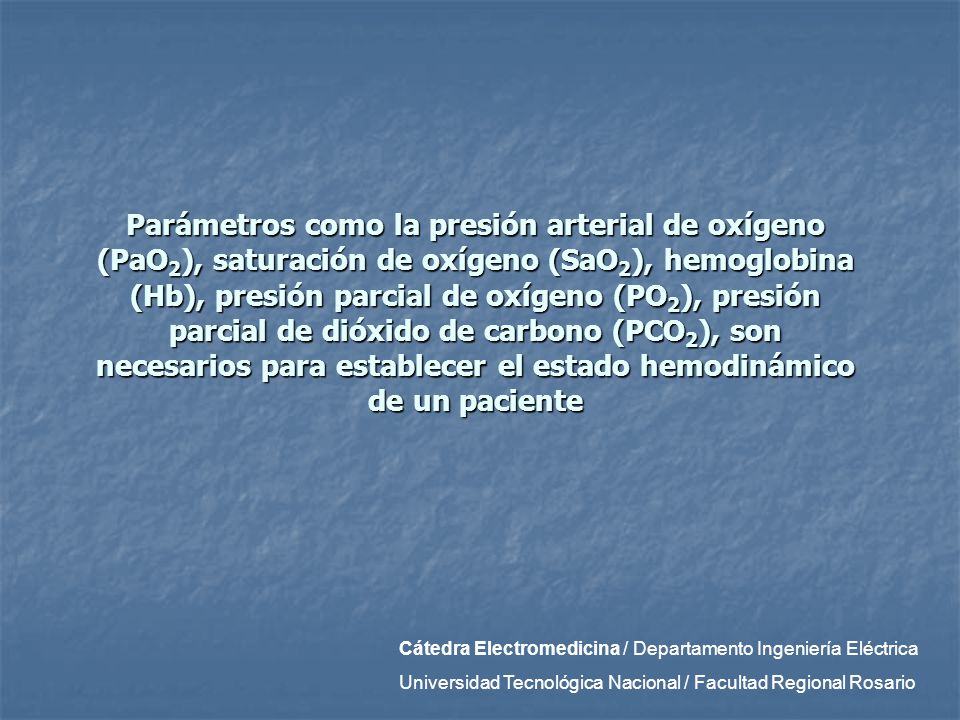 Parámetros como la presión arterial de oxígeno (PaO2), saturación de oxígeno (SaO2), hemoglobina (Hb), presión parcial de oxígeno (PO2), presión parcial de dióxido de carbono (PCO2), son necesarios para establecer el estado hemodinámico de un paciente