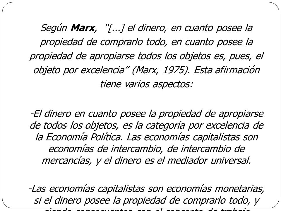 Según Marx, [...] el dinero, en cuanto posee la propiedad de comprarlo todo, en cuanto posee la propiedad de apropiarse todos los objetos es, pues, el objeto por excelencia (Marx, 1975).