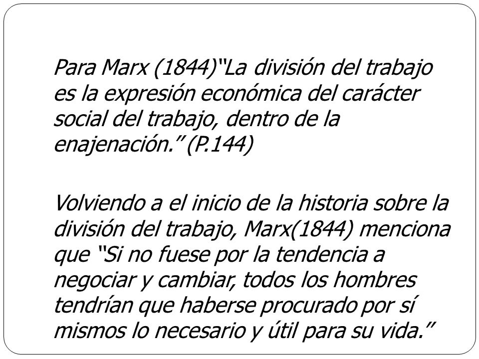 Para Marx (1844)‘‘La división del trabajo es la expresión económica del carácter social del trabajo, dentro de la enajenación.’’ (P.144) Volviendo a el inicio de la historia sobre la división del trabajo, Marx(1844) menciona que ‘‘Si no fuese por la tendencia a negociar y cambiar, todos los hombres tendrían que haberse procurado por sí mismos lo necesario y útil para su vida.’’