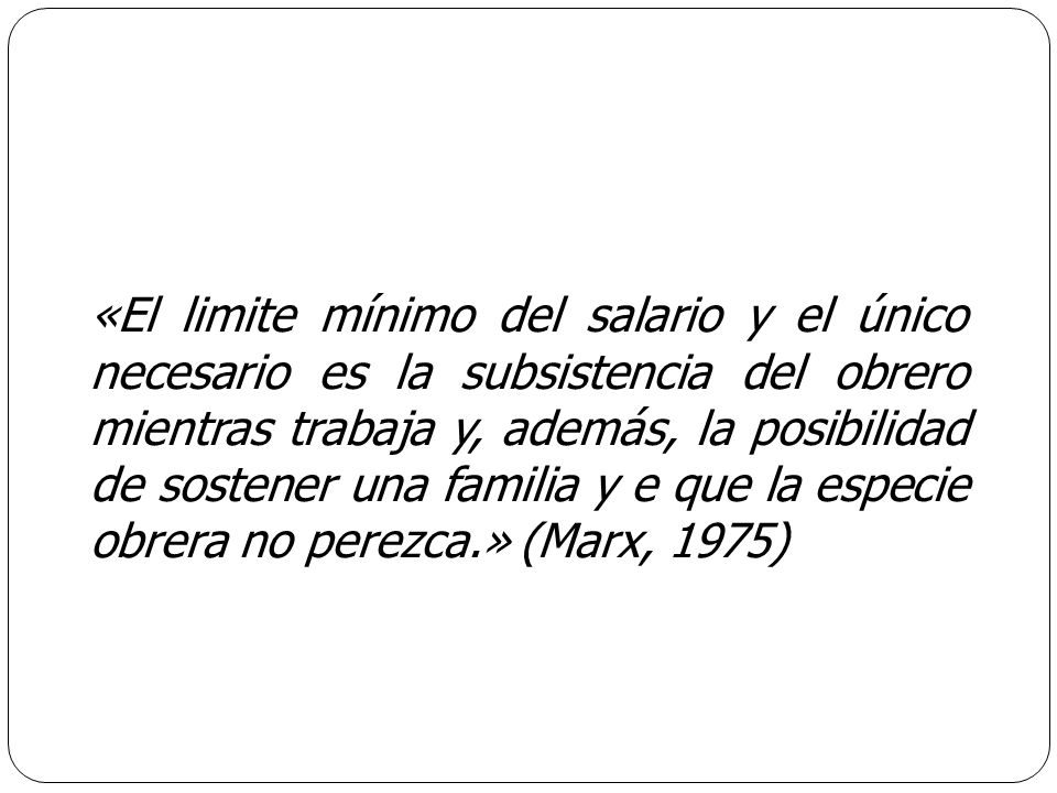 «El limite mínimo del salario y el único necesario es la subsistencia del obrero mientras trabaja y, además, la posibilidad de sostener una familia y e que la especie obrera no perezca.» (Marx, 1975)