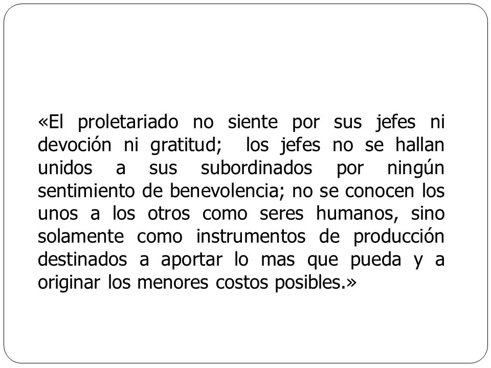 «El proletariado no siente por sus jefes ni devoción ni gratitud; los jefes no se hallan unidos a sus subordinados por ningún sentimiento de benevolencia; no se conocen los unos a los otros como seres humanos, sino solamente como instrumentos de producción destinados a aportar lo mas que pueda y a originar los menores costos posibles.»