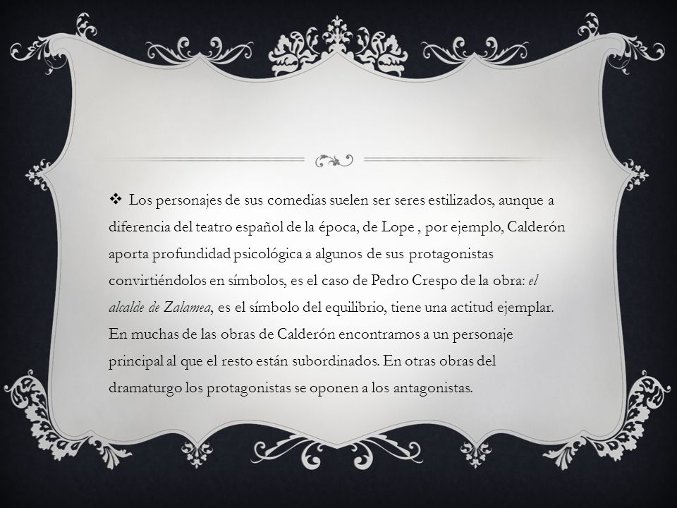 Los personajes de sus comedias suelen ser seres estilizados, aunque a diferencia del teatro español de la época, de Lope , por ejemplo, Calderón aporta profundidad psicológica a algunos de sus protagonistas convirtiéndolos en símbolos, es el caso de Pedro Crespo de la obra: el alcalde de Zalamea, es el símbolo del equilibrio, tiene una actitud ejemplar.