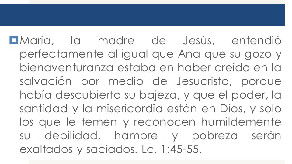María, la madre de Jesús, entendió perfectamente al igual que Ana que su gozo y bienaventuranza estaba en haber creído en la salvación por medio de Jesucristo, porque había descubierto su bajeza, y que el poder, la santidad y la misericordia están en Dios, y solo los que le temen y reconocen humildemente su debilidad, hambre y pobreza serán exaltados y saciados.