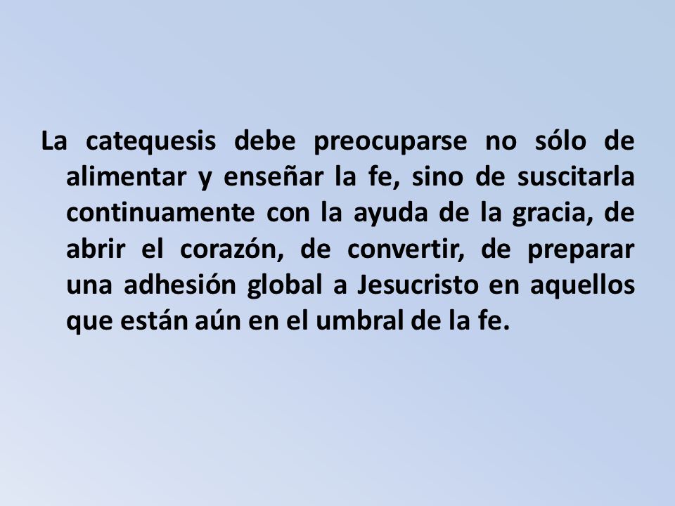 La catequesis debe preocuparse no sólo de alimentar y enseñar la fe, sino de suscitarla continuamente con la ayuda de la gracia, de abrir el corazón, de convertir, de preparar una adhesión global a Jesucristo en aquellos que están aún en el umbral de la fe.