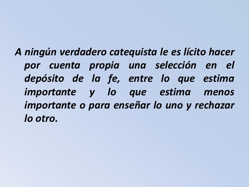 A ningún verdadero catequista le es lícito hacer por cuenta propia una selección en el depósito de la fe, entre lo que estima importante y lo que estima menos importante o para enseñar lo uno y rechazar lo otro.