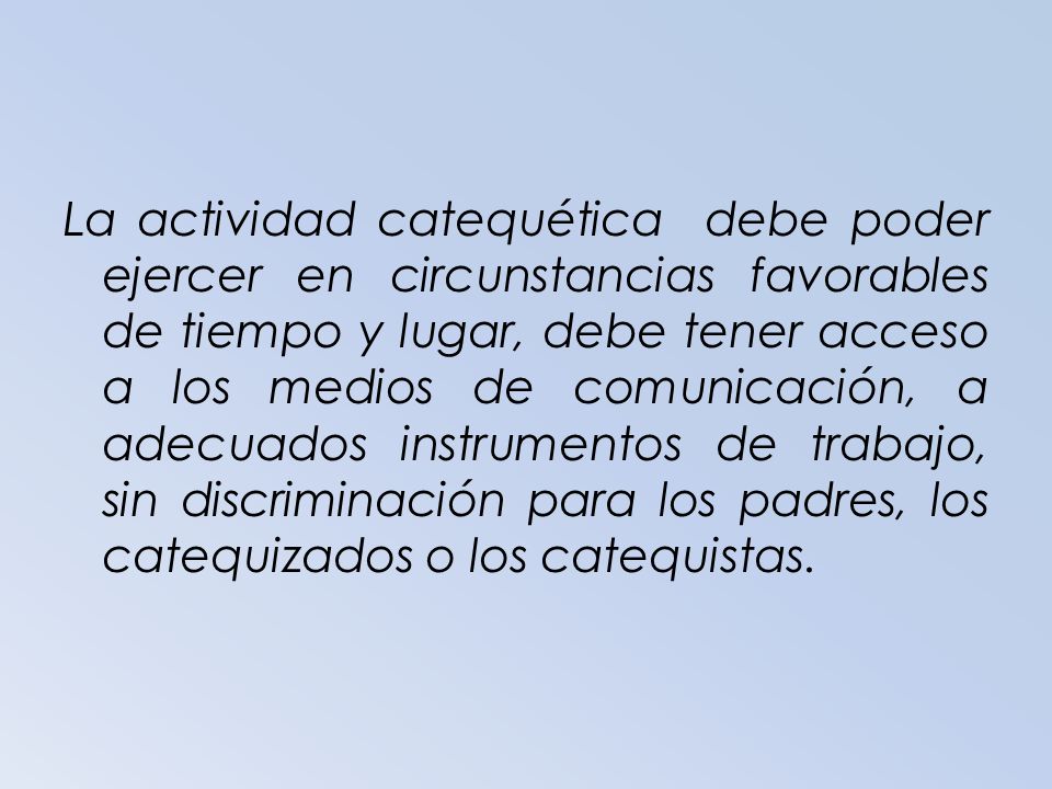 La actividad catequética debe poder ejercer en circunstancias favorables de tiempo y lugar, debe tener acceso a los medios de comunicación, a adecuados instrumentos de trabajo, sin discriminación para los padres, los catequizados o los catequistas.