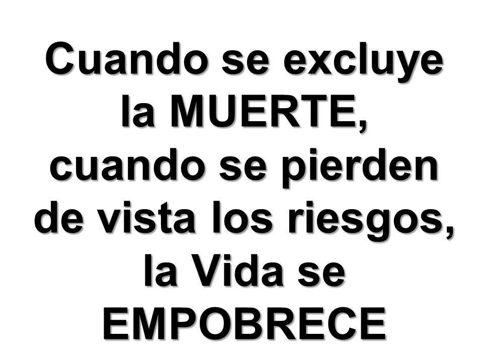 Cuando se excluye la MUERTE, cuando se pierden de vista los riesgos, la Vida se EMPOBRECE