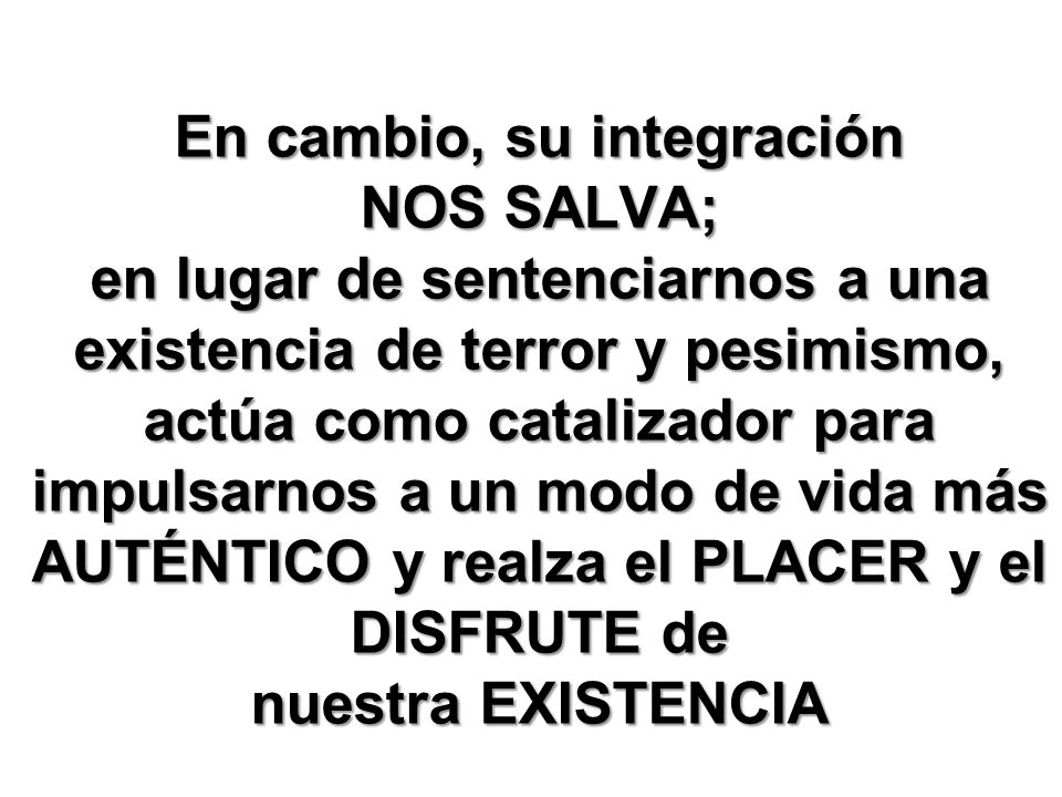 En cambio, su integración NOS SALVA; en lugar de sentenciarnos a una existencia de terror y pesimismo, actúa como catalizador para impulsarnos a un modo de vida más AUTÉNTICO y realza el PLACER y el DISFRUTE de nuestra EXISTENCIA