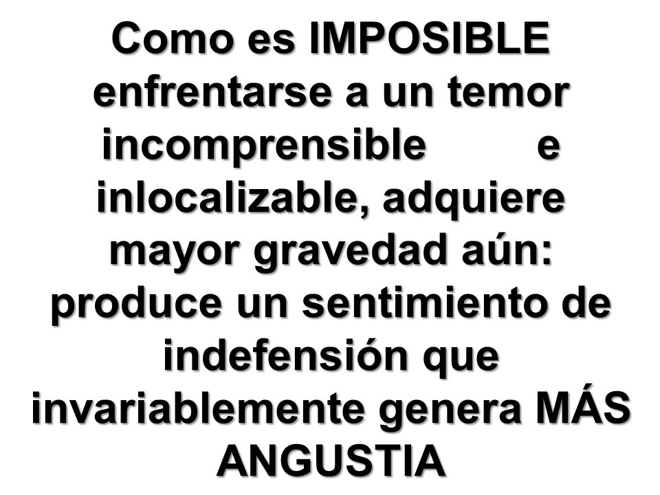 Como es IMPOSIBLE enfrentarse a un temor incomprensible e inlocalizable, adquiere mayor gravedad aún: produce un sentimiento de indefensión que invariablemente genera MÁS ANGUSTIA