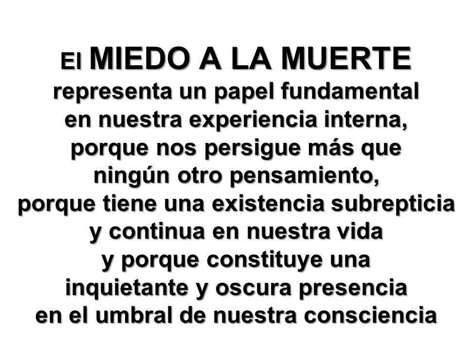 El MIEDO A LA MUERTE representa un papel fundamental en nuestra experiencia interna, porque nos persigue más que ningún otro pensamiento, porque tiene una existencia subrepticia y continua en nuestra vida y porque constituye una inquietante y oscura presencia en el umbral de nuestra consciencia