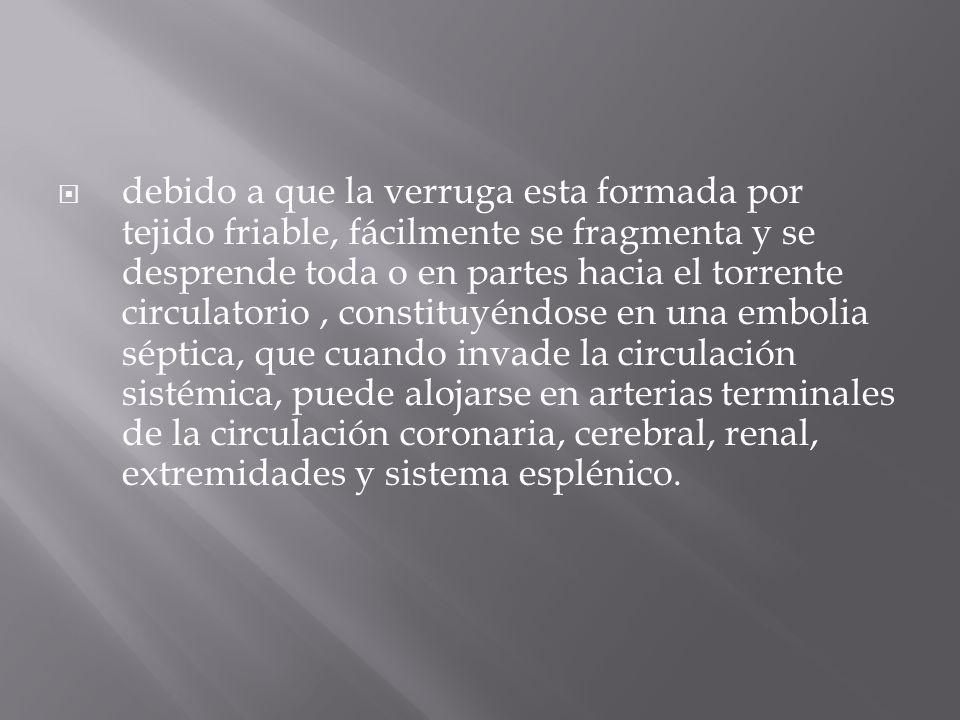 debido a que la verruga esta formada por tejido friable, fácilmente se fragmenta y se desprende toda o en partes hacia el torrente circulatorio , constituyéndose en una embolia séptica, que cuando invade la circulación sistémica, puede alojarse en arterias terminales de la circulación coronaria, cerebral, renal, extremidades y sistema esplénico.