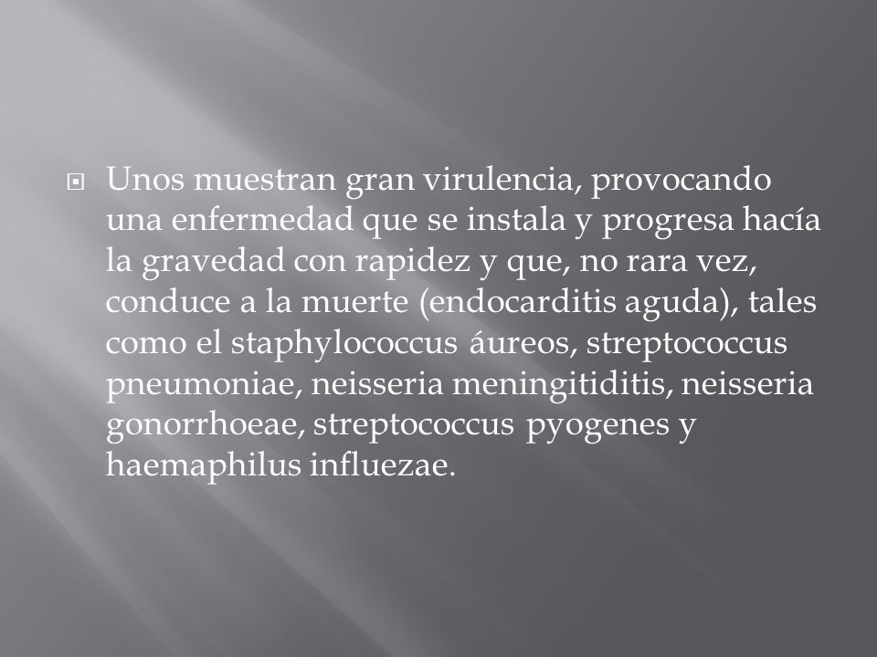 Unos muestran gran virulencia, provocando una enfermedad que se instala y progresa hacía la gravedad con rapidez y que, no rara vez, conduce a la muerte (endocarditis aguda), tales como el staphylococcus áureos, streptococcus pneumoniae, neisseria meningitiditis, neisseria gonorrhoeae, streptococcus pyogenes y haemaphilus influezae.