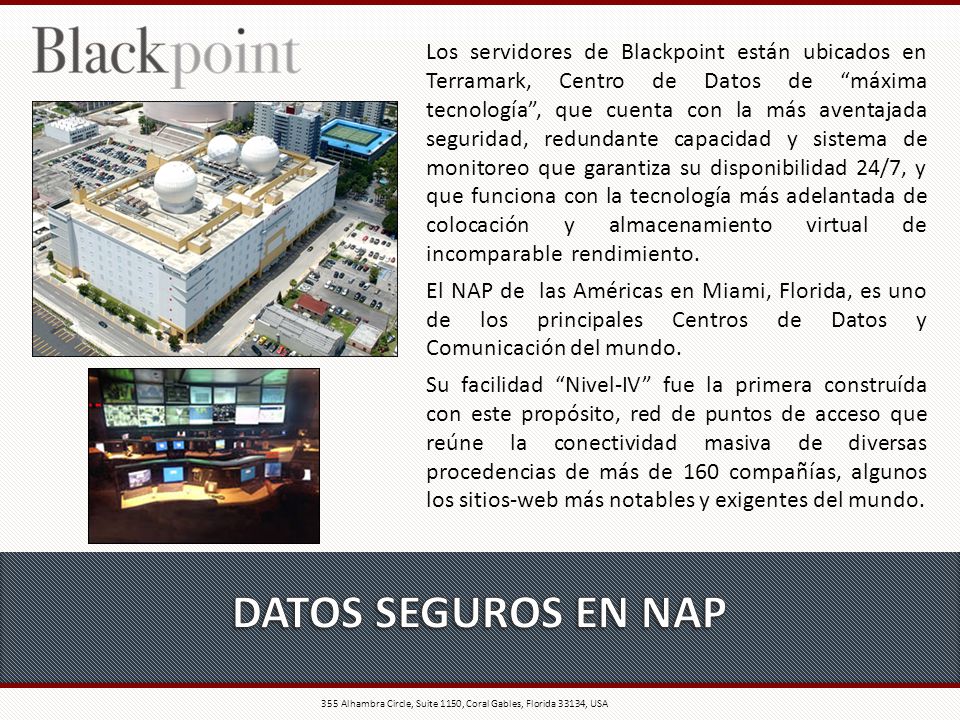 Los servidores de Blackpoint están ubicados en Terramark, Centro de Datos de máxima tecnología , que cuenta con la más aventajada seguridad, redundante capacidad y sistema de monitoreo que garantiza su disponibilidad 24/7, y que funciona con la tecnología más adelantada de colocación y almacenamiento virtual de incomparable rendimiento.