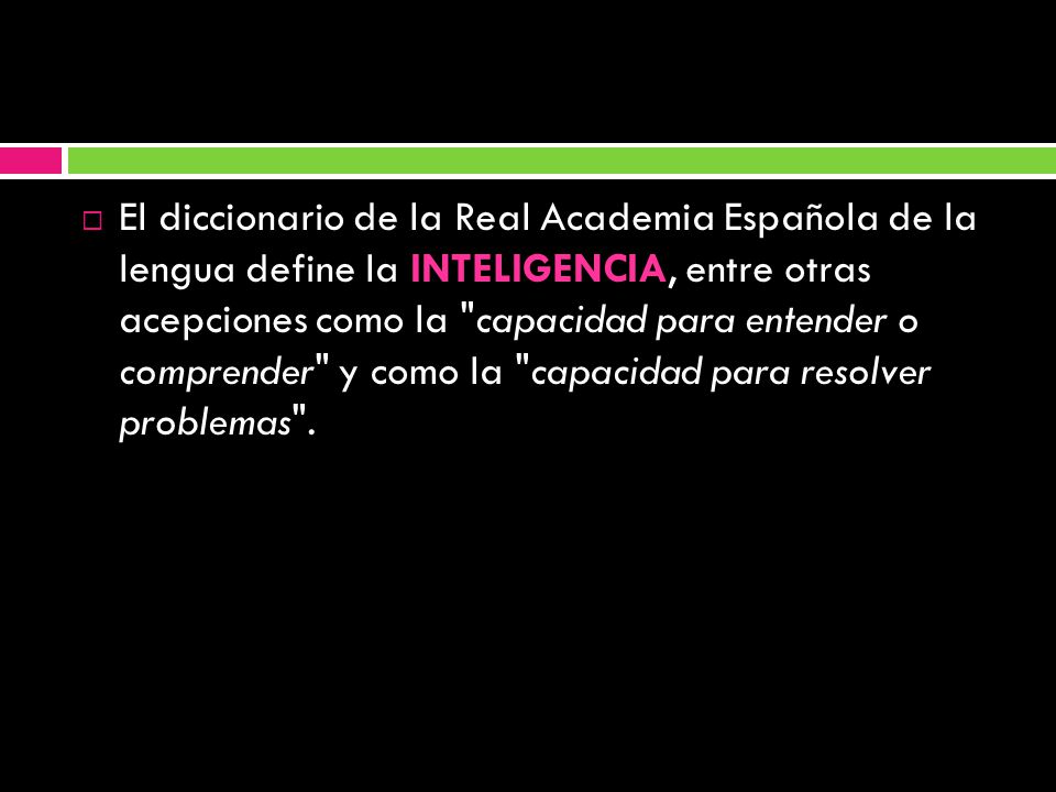 El diccionario de la Real Academia Española de la lengua define la INTELIGENCIA, entre otras acepciones como la capacidad para entender o comprender y como la capacidad para resolver problemas .