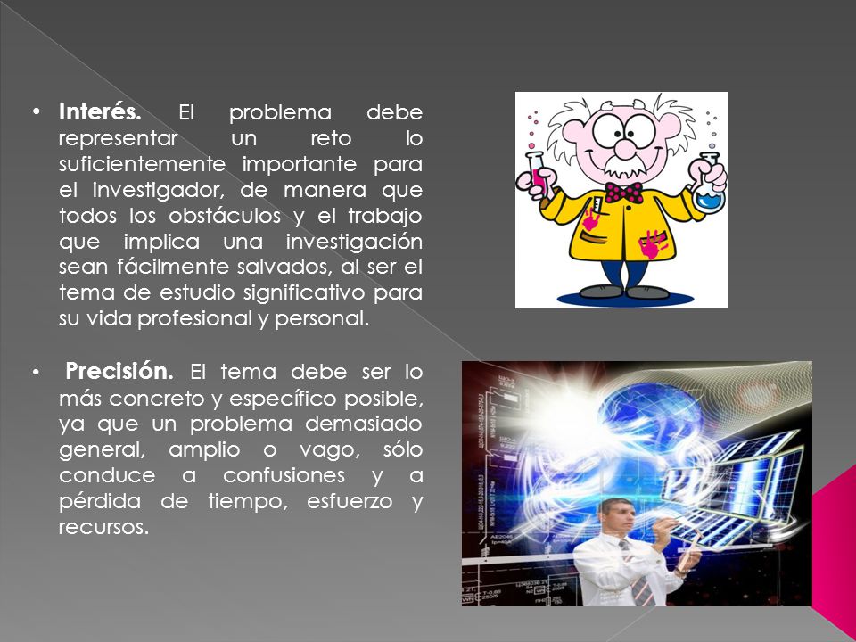 Interés. El problema debe representar un reto lo suficientemente importante para el investigador, de manera que todos los obstáculos y el trabajo que implica una investigación sean fácilmente salvados, al ser el tema de estudio significativo para su vida profesional y personal.